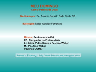 MEU DOMINGO Com a Palavra de Deus Meditada por :  Pe. Antônio Geraldo Dalla Costa CS Ilustração:  Nelso Geraldo Ferronatto Música:  Perdoai-nos ó Pai CD: Campanha da Fraternidade L.: Jaime V dos Santo e Pe José Weber M.: Pe. José Weber Paulinas COMEP Acesse o Endereço:  http://www.buscandonovasaguas.com  