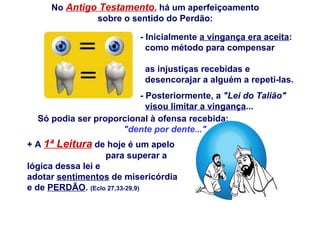 - Inicialmente  a vingança era aceita :  como método para compensar  as injustiças recebidas e  desencorajar a alguém a repeti-las.  - Posteriormente, a  &quot;Lei do Talião&quot;   visou limitar a vingança ...  Só podia ser proporcional à ofensa recebida:  &quot;dente por dente...&quot; + A  1ª Leitura  de hoje é um apelo  para superar a lógica dessa lei e  adotar  sentimentos  de misericórdia  e de  PERDÃO .  (Eclo 27,33-29,9)  No  Antigo Testamento ,  há um aperfeiçoamento sobre o sentido do Perdão: 