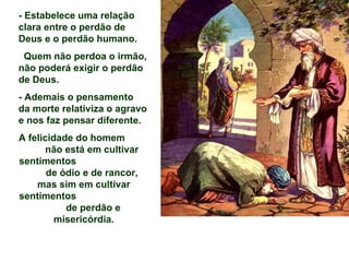 - Estabelece uma relação clara entre o perdão de Deus e o perdão humano.  Quem não perdoa o irmão, não poderá exigir o perdão de Deus. - Ademais o pensamento  da morte relativiza o agravo e nos faz pensar diferente. A felicidade do homem  não está em cultivar sentimentos  de ódio e de rancor,  mas sim em cultivar sentimentos  de perdão e misericórdia. 