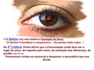 + O  Salmo   (102)  nos mostra o  Exemplo de Deus : &quot;O Senhor é bondoso e compassivo... ele perdoa toda culpa...&quot;   Na  2ª Leitura ,  Paulo afirma que a Comunidade cristã deve ser o lugar do amor, do respeito pelo outro, da aceitação das diferenças, do perdão.   (Rm 14,7-9) Permanecer unidos no essencial e desprezar o secundário que nos divide.  