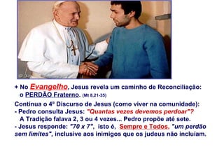 + No  Evangelho , Jesus revela um caminho de Reconciliação:  o  PERDÃO Fraterno .  (Mt 8,21-35) Continua o 4º Discurso de Jesus (como viver na comunidade): - Pedro consulta Jesus:  &quot;Quantas vezes devemos perdoar&quot;?   A Tradição falava 2, 3 ou 4 vezes... Pedro propõe até sete. - Jesus responde:  &quot;70 x 7&quot; ,  isto é,  Sempre e Todos ,   &quot;um perdão sem limites&quot;,  inclusive aos inimigos que os judeus não incluíam.  