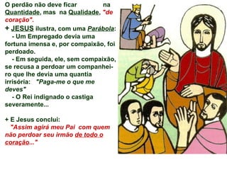 O perdão não deve ficar  na  Quantidade , mas  na  Qualidade ,  &quot;de coração&quot;. +   JESUS  ilustra, com uma  Parábola : - Um Empregado devia uma fortuna imensa e, por compaixão, foi perdoado. - Em seguida, ele, sem compaixão, se recusa a perdoar um companhei-ro que lhe devia uma quantia irrisória:  &quot;Paga-me o que me deves&quot; - O Rei indignado o castiga severamente...  + E Jesus conclui: &quot;Assim agirá meu Pai  com quem não perdoar seu irmão  de todo o coração ...&quot; 