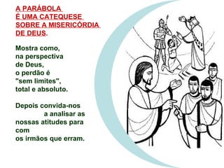 Mostra como,  na perspectiva  de Deus,  o perdão é  &quot;sem limites&quot;,  total e absoluto. Depois convida-nos  a analisar as nossas atitudes para com  os irmãos que erram. A PARÁBOLA  É UMA CATEQUESE  SOBRE A MISERICÓRDIA  DE DEUS . 