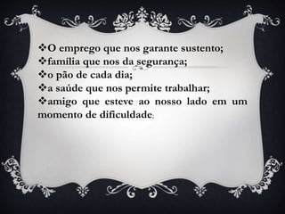O emprego que nos garante sustento;
família que nos da segurança;
o pão de cada dia;
a saúde que nos permite trabalhar;
amigo que esteve ao nosso lado em um
momento de dificuldade;