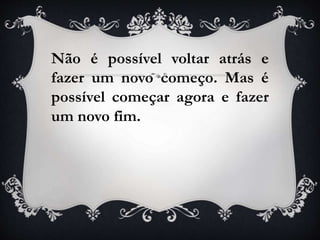 Não é possível voltar atrás e
fazer um novo começo. Mas é
possível começar agora e fazer
um novo fim.