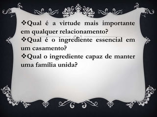Qual é a virtude mais importante
em qualquer relacionamento?
Qual é o ingrediente essencial em
um casamento?
Qual o ingrediente capaz de manter
uma família unida?