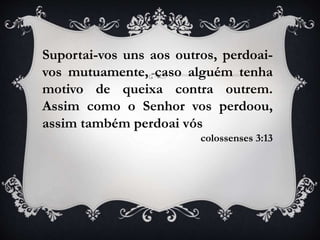 Suportai-vos uns aos outros, perdoai-
vos mutuamente, caso alguém tenha
motivo de queixa contra outrem.
Assim como o Senhor vos perdoou,
assim também perdoai vós
colossenses 3:13