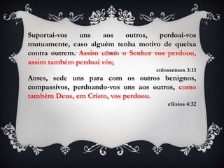 Suportai-vos uns aos outros, perdoai-vos
mutuamente, caso alguém tenha motivo de queixa
contra outrem. Assim como o Senhor vos perdoou,
assim também perdoai vós;
colossenses 3:13
Antes, sede uns para com os outros benignos,
compassivos, perdoando-vos uns aos outros, como
também Deus, em Cristo, vos perdoou.
efésios 4:32