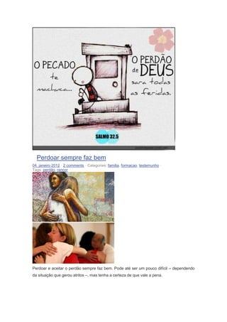 Perdoar sempre faz bem
04. janeiro 2012 · 2 comments · Categories: familia, formacao, testemunho ·
Tags: perdão, rancor
Perdoar e aceitar o perdão sempre faz bem. Pode até ser um pouco difícil – dependendo
da situação que gerou atritos –, mas tenha a certeza de que vale a pena.
 