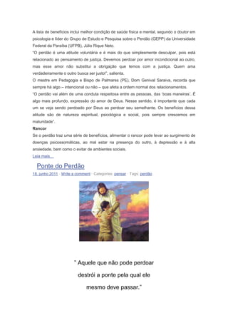 A lista de benefícios inclui melhor condição de saúde física e mental, segundo o doutor em
psicologia e líder do Grupo de Estudo e Pesquisa sobre o Perdão (GEPP) da Universidade
Federal da Paraíba (UFPB), Júlio Rique Neto.
“O perdão é uma atitude voluntária e é mais do que simplesmente desculpar, pois está
relacionado ao pensamento de justiça. Devemos perdoar por amor incondicional ao outro,
mas esse amor não substitui a obrigação que temos com a justiça. Quem ama
verdadeiramente o outro busca ser justo!”, salienta.
O mestre em Pedagogia e Bispo de Palmares (PE), Dom Genival Saraiva, recorda que
sempre há algo – intencional ou não – que afeta a ordem normal dos relacionamentos.
“O perdão vai além de uma conduta respeitosa entre as pessoas, das ‘boas maneiras’. É
algo mais profundo, expressão do amor de Deus. Nesse sentido, é importante que cada
um se veja sendo perdoado por Deus ao perdoar seu semelhante. Os benefícios dessa
atitude são de natureza espiritual, psicológica e social, pois sempre crescemos em
maturidade”.
Rancor
Se o perdão traz uma série de benefícios, alimentar o rancor pode levar ao surgimento de
doenças psicossomáticas, ao mal estar na presença do outro, à depressão e à alta
ansiedade, bem como o evitar de ambientes sociais.
Leia mais…
Ponte do Perdão
18. junho 2011 · Write a comment · Categories: pensar · Tags: perdão
” Aquele que não pode perdoar
destrói a ponte pela qual ele
mesmo deve passar.”
 