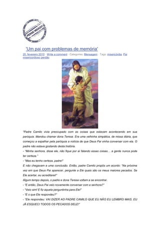 'Um pai com problemas de memória'
20. fevereiro 2010 · Write a comment · Categories: Mensagem · Tags: misericórdia, Pai
misericordioso,perdão
“Padre Camilo vivia preocupado com as coisas que estavam acontecendo em sua
paróquia. Mandou chamar dona Teresa. Era uma velhinha simpática, de missa diária, que
começou a espalhar pela paróquia a notícia de que Deus Pai vinha conversar com ela. O
padre não estava gostando desta história.
- “Minha senhora, disse ele, não fique por aí falando essas coisas… a gente nunca pode
ter certeza.”
- “Mas eu tenho certeza, padre!”
E não chegavam a uma conclusão. Então, padre Camilo propôs um acordo: “Na próxima
vez em que Deus Pai aparecer, pergunte a Ele quais são os meus maiores pecados. Se
Ele acertar, eu acreditarei!”
Algum tempo depois, o padre e dona Teresa voltam a se encontrar.
- “E então, Deus Pai veio novamente conversar com a senhora?”
- “Veio sim! E fiz aquela perguntinha para Ele!”
- “E o que Ele respondeu?”
- “Ele respondeu: VAI DIZER AO PADRE CAMILO QUE EU NÃO EU LEMBRO MAIS. EU
JÁ ESQUECI TODOS OS PECADOS DELE!”
 