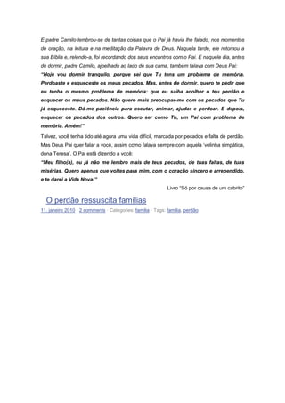 E padre Camilo lembrou-se de tantas coisas que o Pai já havia lhe falado, nos momentos
de oração, na leitura e na meditação da Palavra de Deus. Naquela tarde, ele retomou a
sua Bíblia e, relendo-a, foi recordando dos seus encontros com o Pai. E naquele dia, antes
de dormir, padre Camilo, ajoelhado ao lado de sua cama, também falava com Deus Pai:
“Hoje vou dormir tranquilo, porque sei que Tu tens um problema de memória.
Perdoaste e esqueceste os meus pecados. Mas, antes de dormir, quero te pedir que
eu tenha o mesmo problema de memória: que eu saiba acolher o teu perdão e
esquecer os meus pecados. Não quero mais preocupar-me com os pecados que Tu
já esqueceste. Dá-me paciência para escutar, animar, ajudar e perdoar. E depois,
esquecer os pecados dos outros. Quero ser como Tu, um Pai com problema de
memória. Amém!”
Talvez, você tenha tido até agora uma vida difícil, marcada por pecados e falta de perdão.
Mas Deus Pai quer falar a você, assim como falava sempre com aquela ‘velinha simpática,
dona Teresa’. O Pai está dizendo a você:
“Meu filho(a), eu já não me lembro mais de teus pecados, de tuas faltas, de tuas
misérias. Quero apenas que voltes para mim, com o coração sincero e arrependido,
e te darei a Vida Nova!”
Livro “Só por causa de um cabrito”
O perdão ressuscita famílias
11. janeiro 2010 · 2 comments · Categories: familia · Tags: familia, perdão
 