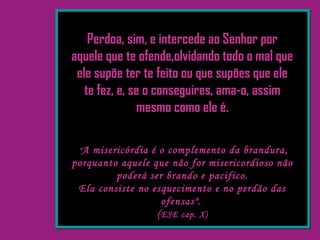 Perdoa, sim, e intercede ao Senhor por
aquele que te ofende,olvidando todo o mal que
ele supõe ter te feito ou que supões que ele
te fez, e, se o conseguires, ama-o, assim
mesmo como ele é.
"A misericórdia é o complemento da brandura,
porquanto aquele que não for misericordioso não
poderá ser brando e pacifico.
Ela consiste no esquecimento e no perdão das
ofensas".
(ESE cap. X)
 