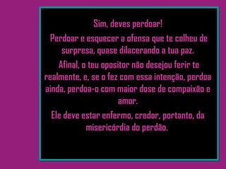 Sim, deves perdoar!
Perdoar e esquecer a ofensa que te colheu de
surpresa, quase dilacerando a tua paz.
Afinal, o teu opositor não desejou ferir te
realmente, e, se o fez com essa intenção, perdoa
ainda, perdoa-o com maior dose de compaixão e
amor.
Ele deve estar enfermo, credor, portanto, da
misericórdia do perdão.
 
 