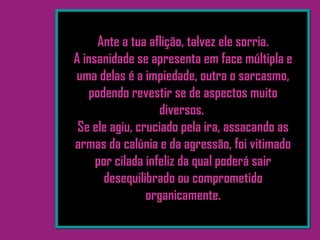 Ante a tua aflição, talvez ele sorria.
A insanidade se apresenta em face múltipla e
uma delas é a impiedade, outra o sarcasmo,
podendo revestir se de aspectos muito
diversos.
Se ele agiu, cruciado pela ira, assacando as
armas da calúnia e da agressão, foi vitimado
por cilada infeliz da qual poderá sair
desequilibrado ou comprometido
organicamente.
 
