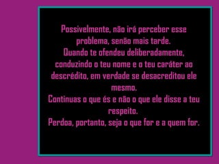 Possivelmente, não irá perceber esse
problema, senão mais tarde. 
Quando te ofendeu deliberadamente,
conduzindo o teu nome e o teu caráter ao
descrédito, em verdade se desacreditou ele
mesmo.
Continuas o que és e não o que ele disse a teu
respeito.
Perdoa, portanto, seja o que for e a quem for.
 