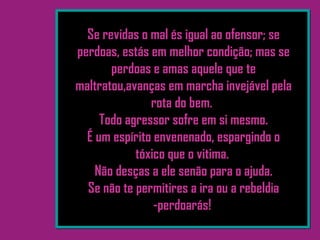 Se revidas o mal és igual ao ofensor; se
perdoas, estás em melhor condição; mas se
perdoas e amas aquele que te
maltratou,avanças em marcha invejável pela
rota do bem.
Todo agressor sofre em si mesmo.
É um espírito envenenado, espargindo o
tóxico que o vitima.
Não desças a ele senão para o ajuda.
Se não te permitires a ira ou a rebeldia
-perdoarás!
 