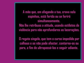 A mão que, em afagando a tua, crava nela
espinhos, está ferida ou se ferirá
simultaneamente.
Não lhe retribuas a atitude, usando estiletes de
violência para não aprofundares as lacerações.
O regato singelo, que tem o curso impedido por
calhaus e os não pode afastar, contorna-os ou
para, a fim de ultrapassá-los e seguir adiante.
 