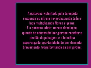 A natureza violentada pela tormenta
responde ao ultraje reverdescendo tudo e
logo multiplicando flores e grãos.
E o pântano infeliz, na sua desolação,
quando se adorna de luar,parece receber o
perdão da paisagem e a benéfica
esperançada oportunidade de ser drenado
brevemente, transformando se em jardim.
 
