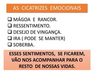 AS CICATRIZES EMOCIONAIS
 MÁGOA E RANCOR.
 RESSENTIMENTO.
 DESEJO DE VINGANÇA.
 IRA ( PODE SE MANTER)
 SOBERBA.
ESSES SENTIMENTOS, SE FICAREM,
VÃO NOS ACOMPANHAR PARA O
RESTO DE NOSSAS VIDAS.
 