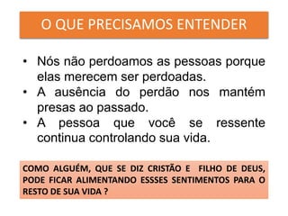 O QUE PRECISAMOS ENTENDER
• Nós não perdoamos as pessoas porque
elas merecem ser perdoadas.
• A ausência do perdão nos mantém
presas ao passado.
• A pessoa que você se ressente
continua controlando sua vida.
COMO ALGUÉM, QUE SE DIZ CRISTÃO E FILHO DE DEUS,
PODE FICAR ALIMENTANDO ESSSES SENTIMENTOS PARA O
RESTO DE SUA VIDA ?
 