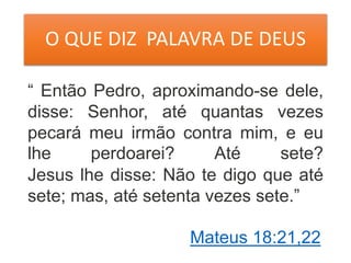 O QUE DIZ PALAVRA DE DEUS
“ Então Pedro, aproximando-se dele,
disse: Senhor, até quantas vezes
pecará meu irmão contra mim, e eu
lhe perdoarei? Até sete?
Jesus lhe disse: Não te digo que até
sete; mas, até setenta vezes sete.”
Mateus 18:21,22
 