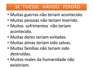 SE TIVESSE HAVIDO PERDÃO
• Muitas guerras não teriam acontecido.
• Muitas pessoas não teriam morrido.
• Muitos sofrimentos não teriam
acontecido.
• Muitas dores seriam evitadas.
• Muitas almas teriam sido salvas.
• Muitas famílias não teriam sido
destruídas.
• Muitos males da humanidade não
existiriam.
 