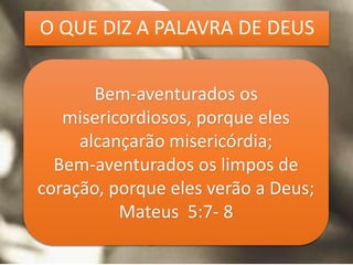 Bem-aventurados os
misericordiosos, porque eles
alcançarão misericórdia;
Bem-aventurados os limpos de
coração, porque eles verão a Deus;
Mateus 5:7- 8
O QUE DIZ A PALAVRA DE DEUS
 