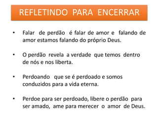 REFLETINDO PARA ENCERRAR
• Falar de perdão é falar de amor e falando de
amor estamos falando do próprio Deus.
• O perdão revela a verdade que temos dentro
de nós e nos liberta.
• Perdoando que se é perdoado e somos
conduzidos para a vida eterna.
• Perdoe para ser perdoado, libere o perdão para
ser amado, ame para merecer o amor de Deus.
 