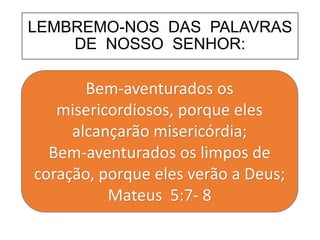 LEMBREMO-NOS DAS PALAVRAS
DE NOSSO SENHOR:
Bem-aventurados os
misericordiosos, porque eles
alcançarão misericórdia;
Bem-aventurados os limpos de
coração, porque eles verão a Deus;
Mateus 5:7- 8
 
