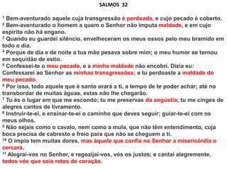 SALMOS 32
1 Bem-aventurado aquele cuja transgressão é perdoada, e cujo pecado é coberto.
2 Bem-aventurado o homem a quem o Senhor não imputa maldade, e em cujo
espírito não há engano.
3 Quando eu guardei silêncio, envelheceram os meus ossos pelo meu bramido em
todo o dia.
4 Porque de dia e de noite a tua mão pesava sobre mim; o meu humor se tornou
em sequidão de estio.
5 Confessei-te o meu pecado, e a minha maldade não encobri. Dizia eu:
Confessarei ao Senhor as minhas transgressões; e tu perdoaste a maldade do
meu pecado.
6 Por isso, todo aquele que é santo orará a ti, a tempo de te poder achar; até no
transbordar de muitas águas, estas não lhe chegarão.
7 Tu és o lugar em que me escondo; tu me preservas da angústia; tu me cinges de
alegres cantos de livramento.
8 Instruir-te-ei, e ensinar-te-ei o caminho que deves seguir; guiar-te-ei com os
meus olhos.
9 Não sejais como o cavalo, nem como a mula, que não têm entendimento, cuja
boca precisa de cabresto e freio para que não se cheguem a ti.
10 O ímpio tem muitas dores, mas àquele que confia no Senhor a misericórdia o
cercará.
11 Alegrai-vos no Senhor, e regozijai-vos, vós os justos; e cantai alegremente,
todos vós que sois retos de coração.
 