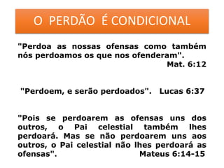O PERDÃO É CONDICIONAL
"Perdoa as nossas ofensas como também
nós perdoamos os que nos ofenderam".
Mat. 6:12
"Perdoem, e serão perdoados". Lucas 6:37
"Pois se perdoarem as ofensas uns dos
outros, o Pai celestial também lhes
perdoará. Mas se não perdoarem uns aos
outros, o Pai celestial não lhes perdoará as
ofensas". Mateus 6:14-15
 