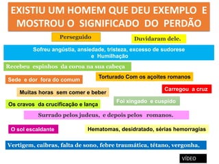 Sofreu angústia, ansiedade, tristeza, excesso de sudorese
e Humilhação
Torturado Com os açoites romanos
Os cravos da crucificação e lança
Carregou a cruz
Recebeu espinhos da coroa na sua cabeça
Surrado pelos judeus, e depois pelos romanos.
O sol escaldante
Sede e dor fora do comum
Foi xingado e cuspido
Perseguido Duvidaram dele.
Muitas horas sem comer e beber
Hematomas, desidratado, sérias hemorragias
Vertigem, caibras, falta de sono, febre traumática, tétano, vergonha,
EXISTIU UM HOMEM QUE DEU EXEMPLO E
MOSTROU O SIGNIFICADO DO PERDÃO
VÍDEO
 