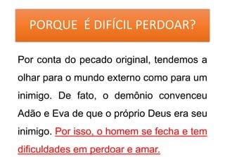 PORQUE É DIFÍCIL PERDOAR?
Por conta do pecado original, tendemos a
olhar para o mundo externo como para um
inimigo. De fato, o demônio convenceu
Adão e Eva de que o próprio Deus era seu
inimigo. Por isso, o homem se fecha e tem
dificuldades em perdoar e amar.
 