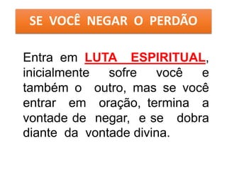 SE VOCÊ NEGAR O PERDÃO
Entra em LUTA ESPIRITUAL,
inicialmente sofre você e
também o outro, mas se você
entrar em oração, termina a
vontade de negar, e se dobra
diante da vontade divina.
 