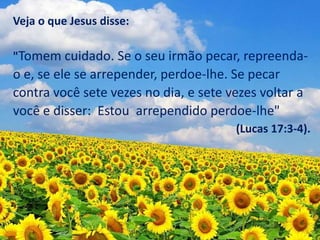 Veja o que Jesus disse:
"Tomem cuidado. Se o seu irmão pecar, repreenda-
o e, se ele se arrepender, perdoe-lhe. Se pecar
contra você sete vezes no dia, e sete vezes voltar a
você e disser: Estou arrependido perdoe-lhe"
(Lucas 17:3-4).
 