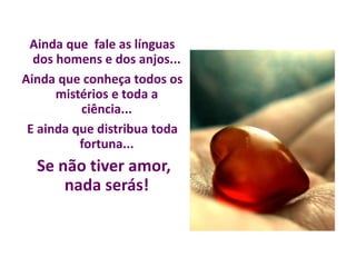 Ainda que fale as línguas
dos homens e dos anjos...
Ainda que conheça todos os
mistérios e toda a
ciência...
E ainda que distribua toda
fortuna...
Se não tiver amor,
nada serás!
 