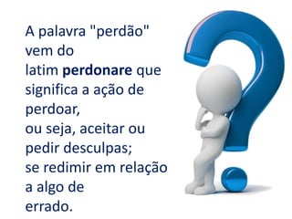 A palavra "perdão"
vem do
latim perdonare que
significa a ação de
perdoar,
ou seja, aceitar ou
pedir desculpas;
se redimir em relação
a algo de
errado.
 