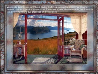 Você pode desejar colocar móveis novos, mudar a posição dos antigos, ou limpar e decorar o cômodo, porém, enquanto você mantiver aquele elefante na sala, você sempre terá que considerar a sua presença em seus planos. 
