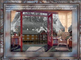 Descarregue esse potencial negativo armazenado aí dentro e que somente tem sido usado para fazer crescer aquele rancor do passado e tentar se vingar de alguém. Isso é estupidez.  