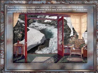 Porém, não espere recompensas externas. O seu maior presente você já está recebendo: livrar-se daquele “elefante na sua sala” e ser livre para usar todo o seu potencial para o seu sucesso e ser feliz.  