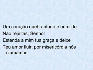 Um coração quebrantado e humilde
Não rejeitas, Senhor
Estenda a mim tua graça e deixe
Teu amor fluir, por misericórdia nós
clamamos
