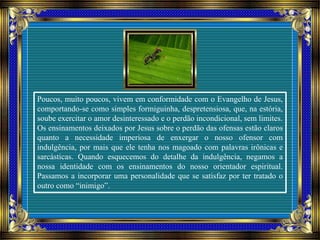 Poucos, muito poucos, vivem em conformidade com o Evangelho de Jesus,
comportando-se como simples formiguinha, despretensiosa, que, na estória,
soube exercitar o amor desinteressado e o perdão incondicional, sem limites.
Os ensinamentos deixados por Jesus sobre o perdão das ofensas estão claros
quanto a necessidade imperiosa de enxergar o nosso ofensor com
indulgência, por mais que ele tenha nos magoado com palavras irônicas e
sarcásticas. Quando esquecemos do detalhe da indulgência, negamos a
nossa identidade com os ensinamentos do nosso orientador espiritual.
Passamos a incorporar uma personalidade que se satisfaz por ter tratado o
outro como “inimigo”.
 