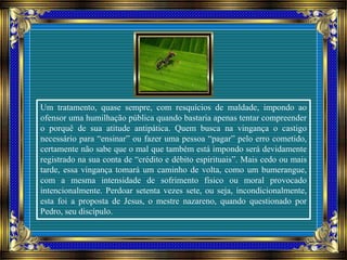 Um tratamento, quase sempre, com resquícios de maldade, impondo ao
ofensor uma humilhação pública quando bastaria apenas tentar compreender
o porquê de sua atitude antipática. Quem busca na vingança o castigo
necessário para “ensinar” ou fazer uma pessoa “pagar” pelo erro cometido,
certamente não sabe que o mal que também está impondo será devidamente
registrado na sua conta de “crédito e débito espirituais”. Mais cedo ou mais
tarde, essa vingança tomará um caminho de volta, como um bumerangue,
com a mesma intensidade de sofrimento físico ou moral provocado
intencionalmente. Perdoar setenta vezes sete, ou seja, incondicionalmente,
esta foi a proposta de Jesus, o mestre nazareno, quando questionado por
Pedro, seu discípulo.
 