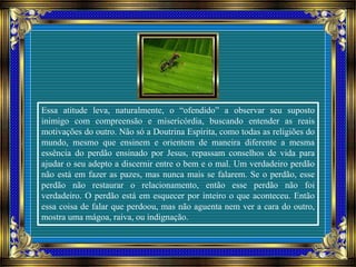 Essa atitude leva, naturalmente, o “ofendido” a observar seu suposto
inimigo com compreensão e misericórdia, buscando entender as reais
motivações do outro. Não só a Doutrina Espírita, como todas as religiões do
mundo, mesmo que ensinem e orientem de maneira diferente a mesma
essência do perdão ensinado por Jesus, repassam conselhos de vida para
ajudar o seu adepto a discernir entre o bem e o mal. Um verdadeiro perdão
não está em fazer as pazes, mas nunca mais se falarem. Se o perdão, esse
perdão não restaurar o relacionamento, então esse perdão não foi
verdadeiro. O perdão está em esquecer por inteiro o que aconteceu. Então
essa coisa de falar que perdoou, mas não aguenta nem ver a cara do outro,
mostra uma mágoa, raiva, ou indignação.
 
