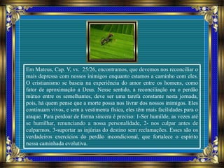 Em Mateus, Cap. V, vv. 25/26, encontramos, que devemos nos reconciliar o
mais depressa com nossos inimigos enquanto estamos a caminho com eles.
O cristianismo se baseia na experiência do amor entre os homens, como
fator de aproximação a Deus. Nesse sentido, a reconciliação ou o perdão
mútuo entre os semelhantes, deve ser uma tarefa constante nesta jornada,
pois, há quem pense que a morte possa nos livrar dos nossos inimigos. Eles
continuam vivos, e sem a vestimenta física, eles têm mais facilidades para o
ataque. Para perdoar de forma sincera é preciso: 1-Ser humilde, as vezes até
se humilhar, renunciando a nossa personalidade, 2- nos culpar antes de
culparmos, 3-suportar as injúrias do destino sem reclamações. Esses são os
verdadeiros exercícios do perdão incondicional, que fortalece o espírito
nessa caminhada evolutiva.
 