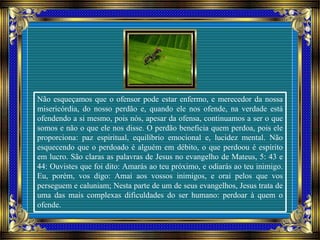 Não esqueçamos que o ofensor pode estar enfermo, e merecedor da nossa
misericórdia, do nosso perdão e, quando ele nos ofende, na verdade está
ofendendo a si mesmo, pois nós, apesar da ofensa, continuamos a ser o que
somos e não o que ele nos disse. O perdão beneficia quem perdoa, pois ele
proporciona: paz espiritual, equilíbrio emocional e, lucidez mental. Não
esquecendo que o perdoado é alguém em débito, o que perdoou é espírito
em lucro. São claras as palavras de Jesus no evangelho de Mateus, 5: 43 e
44: Ouvistes que foi dito: Amarás ao teu próximo, e odiarás ao teu inimigo.
Eu, porém, vos digo: Amai aos vossos inimigos, e orai pelos que vos
perseguem e caluniam; Nesta parte de um de seus evangelhos, Jesus trata de
uma das mais complexas dificuldades do ser humano: perdoar à quem o
ofende.
 