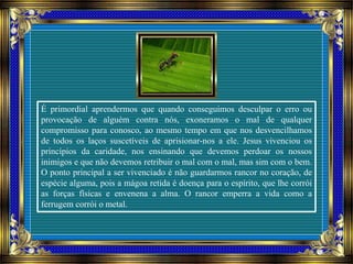 É primordial aprendermos que quando conseguimos desculpar o erro ou
provocação de alguém contra nós, exoneramos o mal de qualquer
compromisso para conosco, ao mesmo tempo em que nos desvencilhamos
de todos os laços suscetíveis de aprisionar-nos a ele. Jesus vivenciou os
princípios da caridade, nos ensinando que devemos perdoar os nossos
inimigos e que não devemos retribuir o mal com o mal, mas sim com o bem.
O ponto principal a ser vivenciado é não guardarmos rancor no coração, de
espécie alguma, pois a mágoa retida é doença para o espírito, que lhe corrói
as forças físicas e envenena a alma. O rancor emperra a vida como a
ferrugem corrói o metal.
 