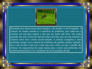 Recebida uma ofensa temos duas soluções: a do mundo e a do Evangelho. A
solução do mundo prende-se à superfície do problema, pois induz-nos a
cometer um mal para reparar o mal que nos tenha sido feito. Isto acaba
gerando um ciclo vicioso do mal que nunca terá fim, pois um mal estimula a
cometer outro mal e assim sucessivamente. A solução evangélica é mais
profunda, porque vai à essência do problema, da questão, porque estimula-
nos a não revidar o mal com o mal, mas com o bem, ou seja, o perdão das
ofensas. Se esquecermos de exigir justiça para o nosso caso particular, ele
acabará pertencendo à Lei e ficaremos livres de qualquer dívida.
 