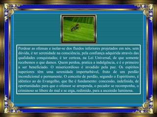 Perdoar as ofensas e isolar-se dos fluidos inferiores projetados em nós, sem
dúvida, é ter serenidade na consciência, pela confiança adquirida através das
qualidades conquistadas; é ter certeza, na Lei Universal, de que somente
recebemos o que damos. Quem perdoa, pratica a indulgência, e é o primeiro
a ser beneficiado. O misericordioso é invadido pela paz. Os espíritos
superiores têm uma serenidade imperturbável, fruto de um perdão
incondicional e permanente. O conceito de perdão, segundo o Espiritismo, é
idêntico ao do Evangelho, que lhe é fundamento: concessão, indefinida, de
oportunidades para que o ofensor se arrependa, o pecador se recomponha, o
criminoso se libere do mal e se erga, redimido, para a ascensão luminosa.
 